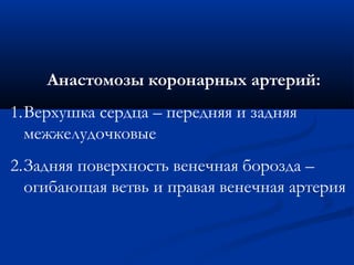 Анастомозы коронарных артерий: 
1.Верхушка сердца – передняя и задняя 
межжелудочковые 
2.Задняя поверхность венечная борозда – 
огибающая ветвь и правая венечная артерия 
 