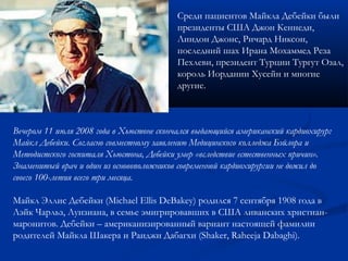 Среди пациентов Майкла Дебейки были 
президенты США Джон Кеннеди, 
Линдон Джонс, Ричард Никсон, 
последний шах Ирана Мохаммед Реза 
Пехлеви, президент Турции Тургут Озал, 
король Иордании Хусейн и многие 
другие. 
Вечером 11 июля 2008 года в Хьюстоне скончался выдающийся американский кардиохирург 
Майкл Дебейки. Согласно совместному заявлению Медицинского колледжа Бэйлора и 
Методистского госпиталя Хьюстона, Дебейки умер «вследствие естественных причин». 
Знаменитый врач и один из основоположников современной кардиохирургии не дожил до 
своего 100-летия всего три месяца. 
Майкл Эллис Дебейки (Michael Ellis DeBakey) родился 7 сентября 1908 года в 
Лэйк Чарльз, Луизиана, в семье эмигрировавших в США ливанских христиан- 
маронитов. Дебейки – американизированный вариант настоящей фамилии 
родителей Майкла Шакера и Раиджи Дабагхи (Shaker, Raheeja Dabaghi). 
 