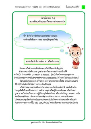 ชุดการสอนวิชาชีววิทยา ว32241 เรื่อง ระบบต่อมไร้ท่อกับฮอร์โมน ชั้นมัธยมศึกษาปีที่ 5 
ชุดการสอนที่ 5 เรื่อง ต่อมหมวกไตกับฮอร์โมน 
28 
บัตรเนื้อหาที่ 5.4 
ความผิดปกติของฮอร์โมนจากต่อมหมวกไต 
ความผิดปกติจากต่อมหมวกไตด้านนอก 
ต่อมหมวกไตด้านนอกเป็นต่อมหมวกไตที่มีความสาคัญมาก 
ถ้าต่อมหมวกไตด้านนอก ถูกทาลายจะไม่สามารถสร้างฮอร์โมนได้ 
ทาให้เป็น โรคแอดดิสัน ( Addison’s disease ) ผู้ที่เป็นโรคนี้ร่างกายจะซูบผอม 
ผิวหนังตกกระ ร่างกายไม่สามารถรักษาสมดุลของแร่ธาตุได้ ซึ่งจะทาให้ผู้ป่วยเสียชีวิตได้ 
โรคแอดดิสัน หมายถึง ภาวะพร่องฮอร์โมนสเตอรอยด์เรื้อรัง พบมากในคนอายุ 
30-50 ปี เป็นโรคที่อาจมีภาวะแทรกซ้อนร้ายแรง 
เกิดจากต่อมหมวกไตสร้างฮอร์โมนสเตอรอยด์ได้น้อยกว่าปกติ ตรงกันข้ามกับ 
โรคคุชชิงที่สร้างฮอร์โมนมากกว่าปกติ สาเหตุส่วนใหญ่เกิดจากต่อมหมวกไตชั้นนอก 
ถูกทาลายหรือฝ่อ เนื่องมาจากปฏิกิริยาภูมิแพ้ต่อตัวเอง หรือ ออโตอิมมูน อาจพบร่วมกับ 
ต่อมไทรอยด์อักเสบ ต่อมพาราไทรอยด์ทางานน้อย เบาหวาน ผมร่วงเป็นหย่อม 
ไม่ทราบสาเหตุ เป็นต้น ส่วนน้อยอาจเกิดจากเป็นวัณโรคของต่อมหมวกไต หรือมะเร็ง 
ที่แพร่กระจายมาจากที่อื่น (เช่น ปอด, เต้านม) โรคติดเชื้อราของต่อมหมวกไต เป็นต้น 
พี่ ๆ รู้หรือไม่ว่าถ้าต่อมหมวกไตทางานผิดปกติ จะเกิดอะไรขึ้นต่อร่างกาย อยากรู้เชิญทางนี้ครับ  