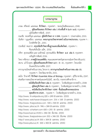 ชุดการสอนวิชาชีววิทยา ว32241 เรื่อง ระบบต่อมไร้ท่อกับฮอร์โมน ชั้นมัธยมศึกษาปีที่ 5 
ชุดการสอนที่ 5 เรื่อง ต่อมหมวกไตกับฮอร์โมน 
38 
บรรณานุกรม 
เกษม ศรีพงษ์ และคณะ. ชีววิทยา. กรุงเทพฯ : ชมรมบัณฑิตแนะแนว, 2540. 
____________. คู่มือเตรียมสอบ ชีววิทยา เล่ม 1 ช่วงชั้นที่ 4 (ม.4- ม.6). กรุงเทพฯ : 
ภูมิบัณฑิตการพิมพ์, 2537. 
ธนะชัย ทองศรีนุช และคณะ. คู่มือชีววิทยา 6 ว 044. กรุงเทพ ฯ : ประสานมิตร, 2533. 
นันทิยา บุญเคลือบ และคณะ. พจนานุกรมวิทยาศาสตร์ ฉบับภาพประกอบ. กรุงเทพ ฯ : 
โปรดัคทีฟ บุ๊ค , 2541. 
ประพันธ์ พนธารา. สรุปเข้มชีววิทยาพื้นฐานและเพิ่มเติมใหม่ . กรุงเทพ ฯ : 
ซีแอนด์เอ็นบุ๊ค. แม็ค, 2552. 
ปรีชา สุวรรณพินิจ และ นงลักษณ์ สุวรรณพินิจ. ชีววิทยา ม.6 เล่ม 5. กรุงเทพฯ: 
เจริญดีการพิมพ์, 2536. 
วิทยา ศรีดามา. ภาพผู้ป่วยแอดดิสัน. คณะแพยทศาสตร์จุฬาลงกรณ์มหาวิทยาลัย,มปป. 
สมาน แก้วไวยุทธ. คู่มือเตรียมสอบชีววิทยา ม.4 – 5 – 6 . กรุงเทพฯ : ไทเนรมิต 
อินเตอร์โปรเกรสซีฟ. 2537. 
สารานุกรมไทยสาหรับเยาวชน, โครงการ. สารานุกรมไทยสาหรับเยาวชน เล่ม 10. 
กรุงเทพ ฯ : ไทยวัฒนาพานิช, 2531. 
สมใจ รักษาศรี. ชีววิทยา Essential Atlas of Biology. กรุงเทพฯ : สุวีริยาสาส์น, 2547. 
ส่งเสริมการสอนวิทยาศาสตร์และเทคโนโลยี, สถาบัน. กระทรวงศึกษาธิการ . 
หนังสือเรียนชีววิทยา เล่ม 3. กรุงเทพฯ : โรงพิมพ์คุรุสภาลาดพร้าว, 2548 
____________. คู่มือครูชีววิทยา เล่ม 3. กรุงเทพฯ : โรงพิมพ์คุรุสภาลาดพร้าว, 2548. 
____________. หนังสือเรียนวิชาชีววิทยา ว044 ชั้นมัธยมศึกษาตอนปลาย พุทธศักราช 2524 . กรุงเทพ ฯ : โรงพิมพ์คุรุสภาลาดพร้าว, 2536. 
http://www. th.wikipedia.org 220 × 249 (8 เมษายน 2555) 
http://www. watchawan.blogspot.com 216 × 168 (3 เมษายน 2555) 
http://www. thaigoodview.com 500 × 500 (8 เมษายน 2555) 
http://www. pibul.ac.th 946 × 344 (8 เมษายน 2555) 
http://www. vcharkarn.com 600 × 293 (8 เมษายน 2555) 
http://www3.ipst.ac.th353 × 346 (30 มีนาคม 2555) 
http://www. thaigoodview.com 353 × 346 (30 มีนาคม 2555) 
http:// www.pibul.ac.th 300 × 304 (8 เมษายน 2555) 
http://www.pibul.ac.th 500 × 400 (8 เมษายน 2555) 
