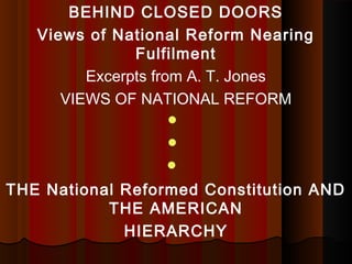 BEHIND CLOSED DOORS 
Views of National Reform Nearing 
Fulfilment 
Excerpts from A. T. Jones 
VIEWS OF NATIONAL REFORM 
 
 
 
THE National Reformed Constitution AND 
THE AMERICAN 
HIERARCHY 
 