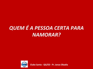 QUEM É A PESSOA CERTA PARA 
NAMORAR? 
Clube Santo - QG/ED - Pr. Jonas Obadia 
 