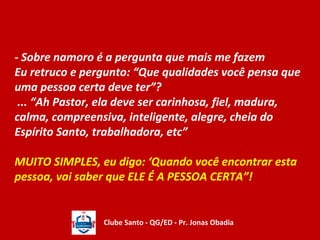 - Sobre namoro é a pergunta que mais me fazem 
Eu retruco e pergunto: “Que qualidades você pensa que 
uma pessoa certa deve ter”? 
... “Ah Pastor, ela deve ser carinhosa, fiel, madura, 
calma, compreensiva, inteligente, alegre, cheia do 
Espírito Santo, trabalhadora, etc” 
MUITO SIMPLES, eu digo: ‘Quando você encontrar esta 
pessoa, vai saber que ELE É A PESSOA CERTA”! 
Clube Santo - QG/ED - Pr. Jonas Obadia 
 
