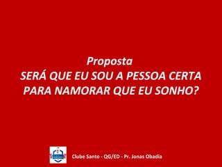 Proposta 
SERÁ QUE EU SOU A PESSOA CERTA 
PARA NAMORAR QUE EU SONHO? 
Clube Santo - QG/ED - Pr. Jonas Obadia 
 