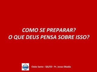 COMO SE PREPARAR? 
O QUE DEUS PENSA SOBRE ISSO? 
Clube Santo - QG/ED - Pr. Jonas Obadia 
 