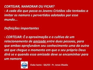 CORTEJAR, NAMORAR OU FICAR? 
- A cada dia que passa os Jovens Cristãos são tentados a 
imitar os namoro s pervertidos adotados por esse 
mundo... 
Definições importantes 
- CORTEJAR: É a aproximação e o cultivo de um 
relacionamento de amizade entre duas pessoas, para 
que ambas aprofundem seu conhecimento uma da outra 
até que chegue o momento em que o seu próprio Deus 
dirá se e quando essa amizade deve se encaminhar para 
um namoro 
Clube Santo - QG/ED - Pr. Jonas Obadia 
 