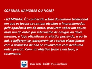 CORTEJAR, NAMORAR OU FICAR? 
- NAMORAR: É a conhecida a fase do namoro tradicional 
em que os jovens se sentem atraídos e impressionados 
pela aparência um do outro, procuram saber um pouco 
mais um do outro por intermédio de amigos ou deles 
mesmos, e logo oficializam a relação, passando, a partir 
daí, a beijarem-se, abraçarem-se e serem vistos juntos 
com a promessa de não se envolverem com nenhuma 
outra pessoa. Com um objetivo firme e um foco, o 
casamento. 
Clube Santo - QG/ED - Pr. Jonas Obadia 
 