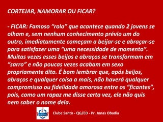 CORTEJAR, NAMORAR OU FICAR? 
- FICAR: Famoso “rolo” que acontece quando 2 jovens se 
olham e, sem nenhum conhecimento prévio um do 
outro, imediatamente começam a beijar-se e abraçar-se 
para satisfazer uma “uma necessidade de momento”. 
Muitas vezes esses beijos e abraços se transformam em 
“sarro” e não poucas vezes acabam em sexo 
propriamente dito. É bom lembrar que, após beijos, 
abraços e qualquer coisa a mais, não haverá qualquer 
compromisso ou fidelidade amorosa entre os “ficantes”, 
pois, como um rapaz me disse certa vez, ele não quis 
nem saber o nome dela. 
Clube Santo - QG/ED - Pr. Jonas Obadia 
 