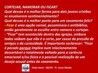 CORTEJAR, NAMORAR OU FICAR? 
Qual dessas é a melhor forma para dois jovens cristãos 
se envolverem sentimentalmente? 
Qual dessas é a melhor ponte para um casamento feliz? 
- Ficar é uma opção carnal, pecaminosa e antibíblica, 
então geralmente se escolhe entre namoro e cortejar. 
- “Ficar” tem acontecido dentro das igrejas, embora 
todos saibam que não é o certo, por causa da pressão de 
amigos e da curiosidade. É importante esclarecer: “Ficar 
é pecado porque implica num relacionamento 
descartável e totalmente voltado para a carência 
emocional e/ou física e a possível realização de um 
desejo sexual antes do casamento. 
Clube Santo - QG/ED - Pr. Jonas Obadia 
 