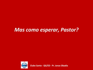 Mas como esperar, Pastor? 
Clube Santo - QG/ED - Pr. Jonas Obadia 
 