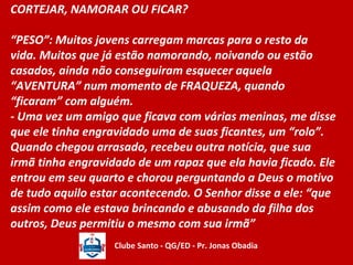CORTEJAR, NAMORAR OU FICAR? 
“PESO”: Muitos jovens carregam marcas para o resto da 
vida. Muitos que já estão namorando, noivando ou estão 
casados, ainda não conseguiram esquecer aquela 
“AVENTURA” num momento de FRAQUEZA, quando 
“ficaram” com alguém. 
- Uma vez um amigo que ficava com várias meninas, me disse 
que ele tinha engravidado uma de suas ficantes, um “rolo”. 
Quando chegou arrasado, recebeu outra notícia, que sua 
irmã tinha engravidado de um rapaz que ela havia ficado. Ele 
entrou em seu quarto e chorou perguntando a Deus o motivo 
de tudo aquilo estar acontecendo. O Senhor disse a ele: “que 
assim como ele estava brincando e abusando da filha dos 
outros, Deus permitiu o mesmo com sua irmã” 
Clube Santo - QG/ED - Pr. Jonas Obadia 
 
