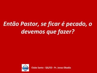 Então Pastor, se ficar é pecado, o 
devemos que fazer? 
Clube Santo - QG/ED - Pr. Jonas Obadia 
 