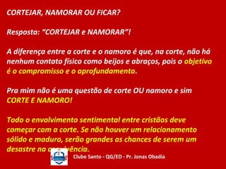 CORTEJAR, NAMORAR OU FICAR? 
Resposta: “CORTEJAR e NAMORAR”! 
A diferença entre a corte e o namoro é que, na corte, não há 
nenhum contato físico como beijos e abraços, pois o objetivo 
é o compromisso e o aprofundamento. 
Pra mim não é uma questão de corte OU namoro e sim 
CORTE E NAMORO! 
Todo o envolvimento sentimental entre cristãos deve 
começar com a corte. Se não houver um relacionamento 
sólido e maduro, serão grandes as chances de serem um 
desastre na convivência. 
Clube Santo - QG/ED - Pr. Jonas Obadia 
 