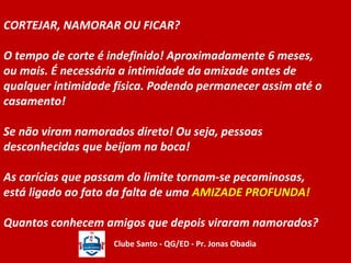 CORTEJAR, NAMORAR OU FICAR? 
O tempo de corte é indefinido! Aproximadamente 6 meses, 
ou mais. É necessária a intimidade da amizade antes de 
qualquer intimidade física. Podendo permanecer assim até o 
casamento! 
Se não viram namorados direto! Ou seja, pessoas 
desconhecidas que beijam na boca! 
As carícias que passam do limite tornam-se pecaminosas, 
está ligado ao fato da falta de uma AMIZADE PROFUNDA! 
Quantos conhecem amigos que depois viraram namorados? 
Clube Santo - QG/ED - Pr. Jonas Obadia 
 