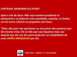 CORTEJAR, NAMORAR OU FICAR? 
Após o sim de Deus: Não vejo nenhum problema se 
abraçarem e se beijarem com santidade, respeito, os limites 
um do outro e firmes no propósito com Deus. 
“Deus não quer nos aprisionar ou nos privar dos prazeres que 
Ele mesmo criou. Ele só não quer que façamos mau uso 
daquilo que Ele nos deu para desfrutar na estabilidade de 
uma UNIÃO ABENÇOADA por Ele. 
Clube Santo - QG/ED - Pr. Jonas Obadia 
 