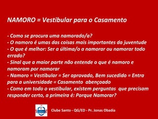 NAMORO = Vestibular para o Casamento 
- Como se procura uma namorado/a? 
- O namoro é umas das coisas mais importantes da juventude 
- O que é melhor: Ser a última/o a namorar ou namorar todo 
errado? 
- Sinal que a maior parte não entende o que é namoro e 
namoram por namorar 
- Namoro = Vestibular = Ser aprovado, Bem sucedido = Entra 
para a universidade = Casamento abençoado 
- Como em todo o vestibular, existem perguntas que precisam 
responder certo, a primeira é: Porque Namorar? 
Clube Santo - QG/ED - Pr. Jonas Obadia 
 