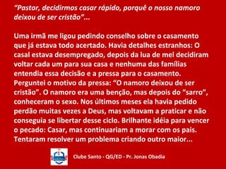 “Pastor, decidirmos casar rápido, porquê o nosso namoro 
deixou de ser cristão”... 
Uma irmã me ligou pedindo conselho sobre o casamento 
que já estava todo acertado. Havia detalhes estranhos: O 
casal estava desempregado, depois da lua de mel decidiram 
voltar cada um para sua casa e nenhuma das famílias 
entendia essa decisão e a pressa para o casamento. 
Perguntei o motivo da pressa: “O namoro deixou de ser 
cristão”. O namoro era uma benção, mas depois do “sarro”, 
conheceram o sexo. Nos últimos meses ela havia pedido 
perdão muitas vezes a Deus, mas voltavam a praticar e não 
conseguia se libertar desse ciclo. Brilhante idéia para vencer 
o pecado: Casar, mas continuariam a morar com os pais. 
Tentaram resolver um problema criando outro maior... 
Clube Santo - QG/ED - Pr. Jonas Obadia 
 