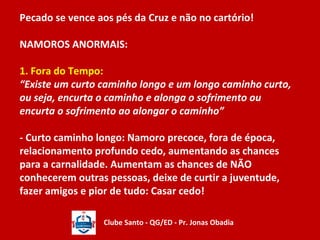 Pecado se vence aos pés da Cruz e não no cartório! 
NAMOROS ANORMAIS: 
1. Fora do Tempo: 
“Existe um curto caminho longo e um longo caminho curto, 
ou seja, encurta o caminho e alonga o sofrimento ou 
encurta o sofrimento ao alongar o caminho” 
- Curto caminho longo: Namoro precoce, fora de época, 
relacionamento profundo cedo, aumentando as chances 
para a carnalidade. Aumentam as chances de NÃO 
conhecerem outras pessoas, deixe de curtir a juventude, 
fazer amigos e pior de tudo: Casar cedo! 
Clube Santo - QG/ED - Pr. Jonas Obadia 
 