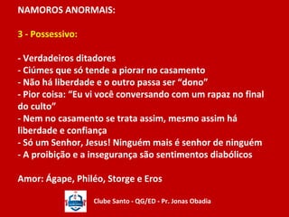 NAMOROS ANORMAIS: 
3 - Possessivo: 
- Verdadeiros ditadores 
- Ciúmes que só tende a piorar no casamento 
- Não há liberdade e o outro passa ser “dono” 
- Pior coisa: “Eu vi você conversando com um rapaz no final 
do culto” 
- Nem no casamento se trata assim, mesmo assim há 
liberdade e confiança 
- Só um Senhor, Jesus! Ninguém mais é senhor de ninguém 
- A proibição e a insegurança são sentimentos diabólicos 
Amor: Ágape, Philéo, Storge e Eros 
Clube Santo - QG/ED - Pr. Jonas Obadia 
 