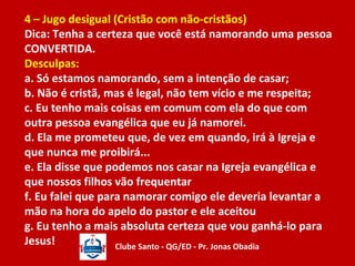 4 – Jugo desigual (Cristão com não-cristãos) 
Dica: Tenha a certeza que você está namorando uma pessoa 
CONVERTIDA. 
Desculpas: 
a. Só estamos namorando, sem a intenção de casar; 
b. Não é cristã, mas é legal, não tem vício e me respeita; 
c. Eu tenho mais coisas em comum com ela do que com 
outra pessoa evangélica que eu já namorei. 
d. Ela me prometeu que, de vez em quando, irá à Igreja e 
que nunca me proibirá... 
e. Ela disse que podemos nos casar na Igreja evangélica e 
que nossos filhos vão frequentar 
f. Eu falei que para namorar comigo ele deveria levantar a 
mão na hora do apelo do pastor e ele aceitou 
g. Eu tenho a mais absoluta certeza que vou ganhá-lo para 
Jesus! Clube Santo - QG/ED - Pr. Jonas Obadia 
 