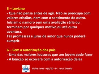 5 – Leviano 
- Que não pensa antes de agir. Não se preocupa com 
valores cristãos, nem com o sentimento do outro. 
Iniciam o namoro sem uma avaliação séria ou 
terminam por qualquer motivo ou até outra 
aventura. 
Faz promessas e juras de amor que nunca poderá 
cumprir. 
6 – Sem a autorização dos pais 
- Uma das maiores loucuras que um jovem pode fazer 
- A bênção só ocorrerá com a autorização deles 
Clube Santo - QG/ED - Pr. Jonas Obadia 
 