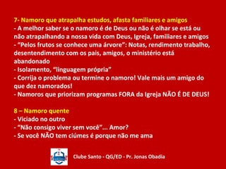 7- Namoro que atrapalha estudos, afasta familiares e amigos 
- A melhor saber se o namoro é de Deus ou não é olhar se está ou 
não atrapalhando a nossa vida com Deus, Igreja, familiares e amigos 
- “Pelos frutos se conhece uma árvore”: Notas, rendimento trabalho, 
desentendimento com os pais, amigos, o ministério está 
abandonado 
- Isolamento, “linguagem própria” 
- Corrija o problema ou termine o namoro! Vale mais um amigo do 
que dez namorados! 
- Namoros que priorizam programas FORA da Igreja NÃO É DE DEUS! 
8 – Namoro quente 
- Viciado no outro 
- “Não consigo viver sem você”... Amor? 
- Se você NÃO tem ciúmes é porque não me ama 
Clube Santo - QG/ED - Pr. Jonas Obadia 
 