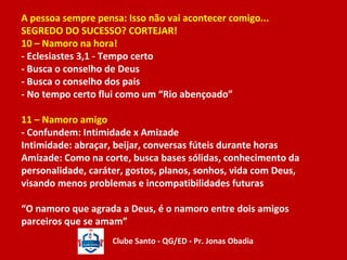 A pessoa sempre pensa: Isso não vai acontecer comigo... 
SEGREDO DO SUCESSO? CORTEJAR! 
10 – Namoro na hora! 
- Eclesiastes 3,1 - Tempo certo 
- Busca o conselho de Deus 
- Busca o conselho dos pais 
- No tempo certo flui como um “Rio abençoado” 
11 – Namoro amigo 
- Confundem: Intimidade x Amizade 
Intimidade: abraçar, beijar, conversas fúteis durante horas 
Amizade: Como na corte, busca bases sólidas, conhecimento da 
personalidade, caráter, gostos, planos, sonhos, vida com Deus, 
visando menos problemas e incompatibilidades futuras 
“O namoro que agrada a Deus, é o namoro entre dois amigos 
parceiros que se amam” 
Clube Santo - QG/ED - Pr. Jonas Obadia 
 