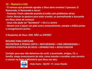 12 – Namoro a três 
- O namoro que pretende agradar a Deus deve envolver 3 pessoas: O 
Namorado, A Namorada e Jesus! 
- Pastores: Ficam sabendo quando já estão com problemas sérios 
- Certo: Buscar os pastore para estar orando, se aconselhando e buscando 
em Deus antes de começar 
- Jesus não pode ser “bombeiro” = Ele é o centro 
- Devem orar e jejuar um pelo outro semanalmente, estudar a bíblia juntos 
e evangelizarem juntos. 
3 Respostas de Deus: SIM, NÃO ou ESPERE! 
RESUMO PARA CORTEJAR: 
ENCONTRAR A PESSOA CERTA + MATURIDADE + VIDA ORGANIZADA + 
RESPOSTA POSITIVA DE DEUS + OPINIÃO PAIS + APOIO PASTOR 
Cortejar para que não deixemos de curtir a juventude, amigos, CS, a 
família, etapa emocionante da vida, como estudar e escolher uma carreira 
e crescer no Dom e Ministério que Deus nos deu. 
Clube Santo - QG/ED - Pr. Jonas Obadia 
 