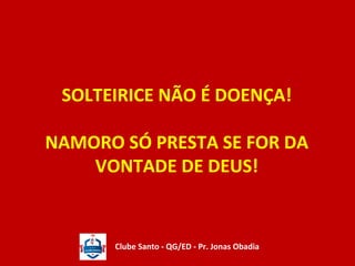 SOLTEIRICE NÃO É DOENÇA! 
NAMORO SÓ PRESTA SE FOR DA 
VONTADE DE DEUS! 
Clube Santo - QG/ED - Pr. Jonas Obadia 
