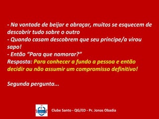 - Na vontade de beijar e abraçar, muitos se esquecem de 
descobrir tudo sobre o outro 
- Quando casam descobrem que seu príncipe/a virou 
sapo! 
- Então “Para que namorar?” 
Resposta: Para conhecer a fundo a pessoa e então 
decidir ou não assumir um compromisso definitivo! 
Segunda pergunta... 
Clube Santo - QG/ED - Pr. Jonas Obadia 
 