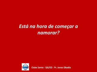 Está na hora de começar a 
namorar? 
Clube Santo - QG/ED - Pr. Jonas Obadia 
 