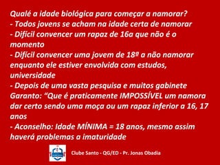 Qualé a idade biológica para começar a namorar? 
- Todos jovens se acham na idade certa de namorar 
- Difícil convencer um rapaz de 16a que não é o 
momento 
- Difícil convencer uma jovem de 18ª a não namorar 
enquanto ele estiver envolvida com estudos, 
universidade 
- Depois de uma vasta pesquisa e muitos gabinete 
Garanto: “Que é praticamente IMPOSSÍVEL um namora 
dar certo sendo uma moça ou um rapaz inferior a 16, 17 
anos 
- Aconselho: Idade MÍNIMA = 18 anos, mesmo assim 
haverá problemas a imaturidade 
Clube Santo - QG/ED - Pr. Jonas Obadia 
 
