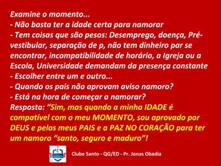 Examine o momento... 
- Não basta ter a idade certa para namorar 
- Tem coisas que são pesos: Desemprego, doença, Pré-vestibular, 
separação de p, não tem dinheiro par se 
encontrar, incompatibilidade de horário, a Igreja ou a 
Escola, Universidade demandam da presença constante 
- Escolher entre um e outro... 
- Quando os pais não aprovam aviso namoro? 
- Está na hora de começar a namorar? 
Resposta: “Sim, mas quando a minha IDADE é 
compatível com o meu MOMENTO, sou aprovado por 
DEUS e pelos meus PAIS e a PAZ NO CORAÇÃO para ter 
um namoro “santo, seguro e maduro”! 
Clube Santo - QG/ED - Pr. Jonas Obadia 
 