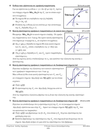 4) Ευθεία που εφάπτεται σε γραφική παράσταση [A’11, Β’2 σελ239] 
Για να εφάπτεται η ευθεία ε : y  λx β με την f C πρέπει 
να υπάρχει σημείο 0 0 M(x , f(x )) της f C για το οποίο ισχύ- 
ουν συγχρόνως: 
α) Το σημείο Μ να επαληθεύει την (ε), δηλαδή 
M 
M 
M 
M 
M 
Επιμέλεια: Δούδης Δημήτρης 3ο Ενιαίο Λύκειο Αλεξανδρούπολης 2013-2014 
-101- 
0 0 f(x )  λx β . 
β) Η κλίση της ευθείας (ε) να ισούται με την αντίστοιχη 
της f C , δηλαδή 0 f(x )  λ . 
5) Κοινή εφαπτομένη γραφικών παραστάσεων σε κοινό τους σημείο [Β’3 σελ239] 
Θεωρούμε 0 0 M(x , f(x )) το κοινό σημείο επαφής. Οι γραφι- 
κές παραστάσεις των f και g θα έχουν κοινή εφαπτομένη 
στο σημείο με τετμημένη 0 x αν ισχύουν συγχρόνως: 
α) 0 0 f(x )  g(x ) , δηλαδή το σημείο Μ είναι κοινό σημείο 
των f C και g C , οπότε επαληθεύει τις y  f(x) και 
y  g(x) , και 
β) 0 0 f(x )  g(x ) , δηλαδή οι f C και g C έχουν παράλληλες 
εφαπτόμενες. 
Από τις σχέσεις αυτές υπολογίζουμε το 0 x και κατόπιν την εξίσωση της κοινής ε- 
φαπτόμενης. 
6) Κοινή εφαπτομένη γραφικών παραστάσεων σε διαφορετικά σημεία (α) 
Ζητείται να βρούμε τις εξισώσεις των κοινών εφαπτομένων 
των γραφικών παραστάσεων των f και g. 
Μια ευθεία (ε) θα είναι κοινή εφαπτομένη των f C και g C , 
αν υπάρχουν σημεία Α(α,f(α)) και Β(β,g(β)) για τα οποία 
ισχύουν: 
α) f(α)  g(β) 
β) Η εφαπτομένη της f C στο Α(α,f(α)) , διέρχεται από το 
Β(β,g(β)) . 
Από τις παραπάνω εξισώσεις βρίσκω τα α, β και την εξίσωση της κοινής εφαπτομέ- 
νης. 
7) Κοινή εφαπτομένη γραφικών παραστάσεων σε διαφορετικά σημεία (β) [Β’4,10 σελ239] 
Ζητείται να αποδείξουμε ότι η εφαπτόμενη (ε) της f C σε συγκεκριμένο σημείο 
Α(α,f(α)) εφάπτεται και στην g C . Αρκεί να υπάρχει σημείο Β(β,g(β)) της g C που 
να ικανοποιεί τα παρακάτω: 
α) f(α)  g(β) και βρίσκουμε τα g βA στα οποία η g C δέχεται εφαπτόμενη πα- 
ράλληλη στην (ε). 
β) Κατόπιν βρίσκουμε τις εφαπτόμενες της g C στα σημεία β και δείχνουμε ότι το 
σημείο Α(α,f(α)) ανήκει σε μια από τις εφαπτόμενες που βρήκαμε. 
x0 
ε 
Cf 
f(x0) 
= 
M 
A 
:y=λx+β 
λx0+β 
x0 
ε 
Cf 
f(x0) 
= 
:y=λx+β 
λx0+β 
x0 
ε 
Cf 
f(x0) 
x0 
ε 
Cf 
f(x0 ) 
Cg 
)=g(x0 
x0 
ε 
Cf 
f(x0) 
x0 
f(x0 ) 
Cg 
)=g(x0 
Cf ε 
f(x0 ) 
Cg 
) =g(x0 
A 
B 
α β 
 