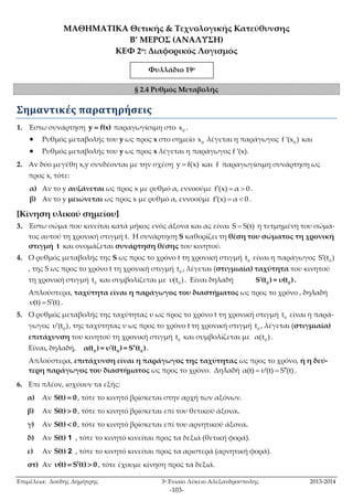 ΜΑΘΗΜΑΤΙΚΑ Θετικής & Τεχνολογικής Κατεύθυνσης 
Β’ ΜΕΡΟΣ (ΑΝΑΛΥΣΗ) 
ΚΕΦ 2ο: Διαφορικός Λογισμός 
Φυλλάδιο 19ο 
Φυλλάδι555 1ο 
§ 2.4 Ρυθμός Μεταβολής 
Επιμέλεια: Δούδης Δημήτρης 3ο Ενιαίο Λύκειο Αλεξανδρούπολης 2013-2014 
-103- 
Σημαντικές παρατηρήσεις 
1. Έστω συνάρτηση y  f(x) παραγωγίσιμη στο 0 x . 
 Ρυθμός μεταβολής του y ως προς x στο σημείο 0 x λέγεται η παράγωγος 0 f (x ) και 
 Ρυθμός μεταβολής του y ως προς x λέγεται η παράγωγος f ′(x). 
2. Αν δύο μεγέθη x,y συνδέονται με την σχέση y  f(x) και f παραγωγίσιμη συνάρτηση ως 
προς x, τότε: 
α) Αν το y αυξάνεται ως προς x με ρυθμό α, εννοούμε f(x)  α  0 . 
β) Αν το y μειώνεται ως προς x με ρυθμό α, εννοούμε f(x)  α  0 . 
[Κίνηση υλικού σημείου] 
3. Έστω σώμα που κινείται κατά μήκος ενός άξονα και ας είναι S  S(t) η τετμημένη του σώμα- 
τος αυτού τη χρονική στιγμή t. H συνάρτηση S καθορίζει τη θέση του σώματος τη χρονική 
στιγμή t και ονομάζεται συνάρτηση θέσης του κινητού. 
4. Ο ρυθμός μεταβολής της S ως προς το χρόνο t τη χρονική στιγμή 0 t είναι η παράγωγος 0 S(t ) 
, της S ως προς το χρόνο t τη χρονική στιγμή 0 t , λέγεται (στιγμιαία) ταχύτητα του κινητού 
τη χρονική στιγμή 0 t και συμβολίζεται με 0 υ(t ) . Είναι δηλαδή  
0 0 S (t ) = υ(t ) . 
Απλούστερα, ταχύτητα είναι η παράγωγος του διαστήματος ως προς το χρόνο , δηλαδή 
υ(t)  S(t) . 
5. Ο ρυθμός μεταβολής της ταχύτητας υ ως προς το χρόνο t τη χρονική στιγμή 0 t είναι η παρά- 
γωγος 0 υ(t ) , της ταχύτητας υ ως προς το χρόνο t τη χρονική στιγμή 0 t , λέγεται (στιγμιαία) 
επιτάχυνση του κινητού τη χρονική στιγμή 0 t και συμβολίζεται με 0 α(t ) . 
Είναι, δηλαδή,   
0 0 0 α(t ) = υ (t ) = S (t ) . 
Απλούστερα, επιτάχυνση είναι η παράγωγος της ταχύτητας ως προς το χρόνο, ή η δεύ- 
τερη παράγωγος του διαστήματος ως προς το χρόνο. Δηλαδή α(t)  υ(t)  S(t) . 
6. Επί πλέον, ισχύουν τα εξής: 
α) Αν S(t)  0 , τότε το κινητό βρίσκεται στην αρχή των αξόνων. 
β) Αν S(t)  0 , τότε το κινητό βρίσκεται επί του θετικού άξονα. 
γ) Αν S(t)  0 , τότε το κινητό βρίσκεται επί του αρνητικού άξονα. 
δ) Αν S(t) 1 , τότε το κινητό κινείται προς τα δεξιά (θετική φορά). 
ε) Αν S(t) 2 , τότε το κινητό κινείται προς τα αριστερά (αρνητική φορά). 
στ) Αν υ(t)  S(t)  0 , τότε έχουμε κίνηση προς τα δεξιά. 
 