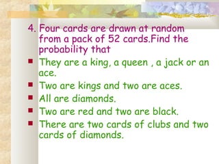 4. Four cards are drawn at random 
from a pack of 52 cards.Find the 
probability that 
 They are a king, a queen , a jack or an 
ace. 
 Two are kings and two are aces. 
 All are diamonds. 
 Two are red and two are black. 
 There are two cards of clubs and two 
cards of diamonds. 
 