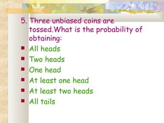 5. Three unbiased coins are 
tossed.What is the probability of 
obtaining: 
 All heads 
 Two heads 
 One head 
 At least one head 
 At least two heads 
 All tails 
 