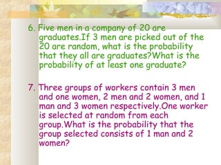 6. Five men in a company of 20 are 
graduates.If 3 men are picked out of the 
20 are random, what is the probability 
that they all are graduates?What is the 
probability of at least one graduate? 
7. Three groups of workers contain 3 men 
and one women, 2 men and 2 women, and 1 
man and 3 women respectively.One worker 
is selected at random from each 
group.What is the probability that the 
group selected consists of 1 man and 2 
women? 
 