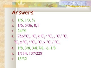 Answers 
1. 1/6, 1/3, ½ 
2. 1/6, 5/36, 0,1 
3. 24/91 
4. 256/52C4, 4C2 x 4C2 / 52C4 , 13C4/ 52C4, 
26C2 x 26C2 / 52C4, 13C2 x 13C2 / 52C4. 
5. 1/8, 3/8, 3/8,7/8, ½, 1/8 
6. 1/114, 137/228 
7. 13/32 
 