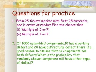 Questions for practice 
1. From 25 tickets marked with first 25 numerals, 
one is drawn at random.Find the chance that 
(i) Multiple of 5 or 7. 
(ii) Multiple of 3 or 7. 
2. Of 1000 assembled components,10 has a working 
defect and 20 have a structural defect.There is a 
good reason to assume that no components has 
both defects.What is the probability that 
randomly chosen component will have either type 
of defect? 
 