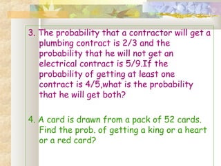 3. The probability that a contractor will get a 
plumbing contract is 2/3 and the 
probability that he will not get an 
electrical contract is 5/9.If the 
probability of getting at least one 
contract is 4/5,what is the probability 
that he will get both? 
4. A card is drawn from a pack of 52 cards. 
Find the prob. of getting a king or a heart 
or a red card? 
 