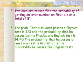 5. Two dice are tossed.find the probability of 
getting an ‘even number on first die or a 
total of 8’. 
6. The prob. That a student passes a Physics 
test is 2/3 and the probability that he 
passes both a Physics and English test is 
14/45.The probability that he passes at 
least one test is 4/5.What is the 
probability he passes the English test? 
 