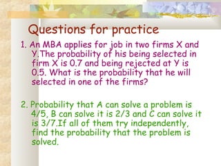 Questions for practice 
1. An MBA applies for job in two firms X and 
Y.The probability of his being selected in 
firm X is 0.7 and being rejected at Y is 
0.5. What is the probability that he will 
selected in one of the firms? 
2. Probability that A can solve a problem is 
4/5, B can solve it is 2/3 and C can solve it 
is 3/7.If all of them try independently, 
find the probability that the problem is 
solved. 
 