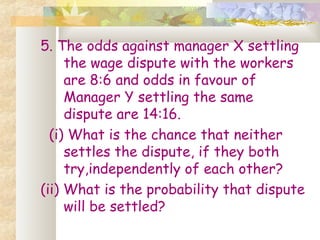 5. The odds against manager X settling 
the wage dispute with the workers 
are 8:6 and odds in favour of 
Manager Y settling the same 
dispute are 14:16. 
(i) What is the chance that neither 
settles the dispute, if they both 
try,independently of each other? 
(ii) What is the probability that dispute 
will be settled? 
 