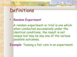 Definitions 
 Random Experiment 
A random experiment or trial is one which 
when conducted successively under the 
identical conditions, the result is not 
unique but may be any one of the various 
possible outcomes. 
Example: Tossing a fair coin in an experiment. 
 