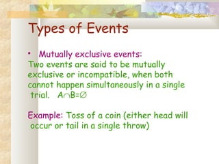 Types of Events 
 Mutually exclusive events: 
Two events are said to be mutually 
exclusive or incompatible, when both 
cannot happen simultaneously in a single 
trial. AÇB=Æ 
Example: Toss of a coin (either head will 
occur or tail in a single throw) 
 