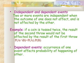  Independent and dependent events 
Two or more events are independent when 
the outcome of one does not affect, and is 
not affected by the other. 
Example: if a coin is tossed twice, the result 
of the second throw would not be 
affected by the result of the first throw 
P(AÇB)=P(A).P(B) 
• Dependent events: occurrence of one 
event affects probability of happening of 
other. 
 