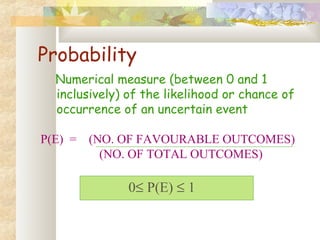 Probability 
Numerical measure (between 0 and 1 
inclusively) of the likelihood or chance of 
occurrence of an uncertain event 
P(E) = (NO. OF FAVOURABLE OUTCOMES) 
(NO. OF TOTAL OUTCOMES) 
0£ P(E) £ 1 
 