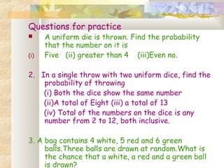 Questions for practice 
 A uniform die is thrown. Find the probability 
that the number on it is 
(i) Five (ii) greater than 4 (iii)Even no. 
2. In a single throw with two uniform dice, find the 
probability of throwing 
(i) Both the dice show the same number 
(ii)A total of Eight (iii) a total of 13 
(iv) Total of the numbers on the dice is any 
number from 2 to 12, both inclusive. 
3. A bag contains 4 white, 5 red and 6 green 
balls.Three balls are drawn at random.What is 
the chance that a white, a red and a green ball 
is drawn? 
 