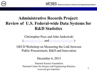 Administrative Records Project: 
Review of U.S. Federal-wide Data Systems for 
R&D Statistics 
Christopher Pece and John Jankowski 
(cpece@nsf.gov and jjankows@nsf.gov) 
OECD Workshop on Measuring the Link between 
Public Procurement, R&D and Innovation 
December 6, 2013 
National Science Foundation 
National Center for Science and Engineering Statistics 
www.nsf.gov/statistics/ 0 
 